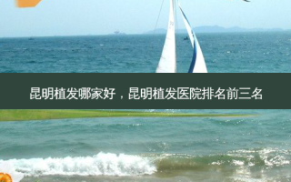 昆明植发哪家好，昆明植发医院排名前三名
