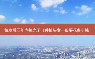 植发后三年内掉光了（种植头发一般要花多少钱）