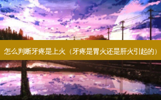 怎么判断牙疼是上火（牙疼是胃火还是肝火引起的）