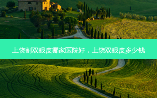 上饶割双眼皮哪家医院好，上饶双眼皮多少钱