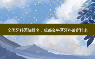 全国牙科医院排名，成都金牛区牙科诊所排名