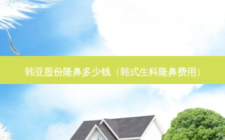 韩亚股份隆鼻多少钱（韩式生科隆鼻费用）