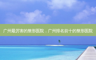 广州最厉害的整形医院，广州排名前十的整形医院