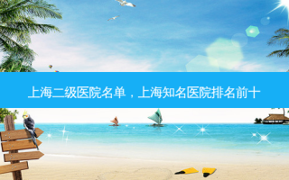 上海二级医院名单，上海知名医院排名前十