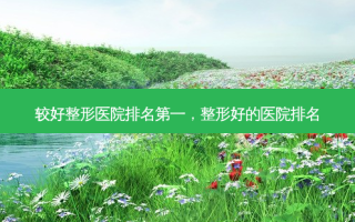 较好整形医院 *** ，整形好的医院排名