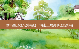 渭南整形医院排名榜，渭南正规男科医院排名
