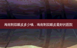 海南割双眼皮多少钱，海南割双眼皮 *** 的医院