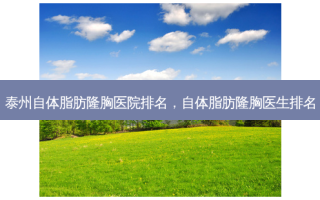 泰州自体脂肪隆胸医院排名，自体脂肪隆胸医生排名