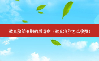 激光脸部溶脂的后遗症（激光溶脂怎么收费）