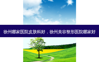 徐州哪家医院皮肤科好，徐州美容整形医院哪家好
