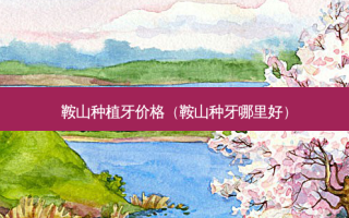 鞍山种植牙价格（鞍山种牙哪里好）