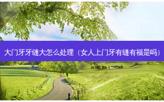 大门牙牙缝大怎么处理（女人上门牙有缝有福是吗）