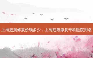 上海疤痕修复价钱多少，上海疤痕修复专科医院排名