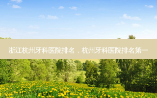浙江杭州牙科医院排名，杭州牙科医院 *** 