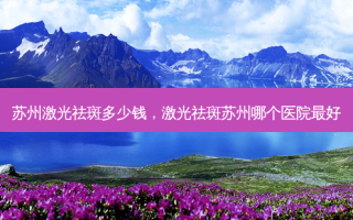 苏州激光祛斑多少钱，激光祛斑苏州哪个医院 *** 