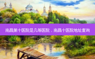 南昌第十医院是几等医院，南昌十医院地址查询