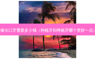 镶全口牙需要多少钱（种植牙和烤瓷牙哪个更好一点）