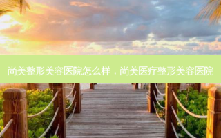 尚美整形美容医院怎么样，尚美医疗整形美容医院