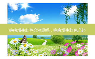 疤痕增生红色会消退吗，疤痕增生红色凸起