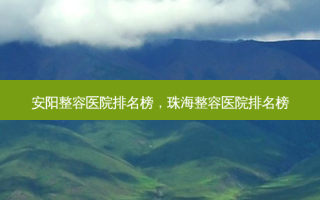 安阳整容医院排名榜，珠海整容医院排名榜