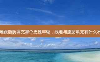 线雕跟脂肪填充哪个更显年轻，线雕与脂肪填充有什么不同