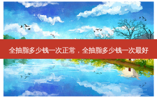 全抽脂多少钱一次正常，全抽脂多少钱一次 *** 