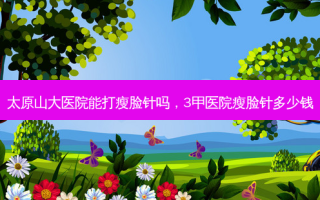 太原山大医院能打瘦脸针吗，3甲医院瘦脸针多少钱