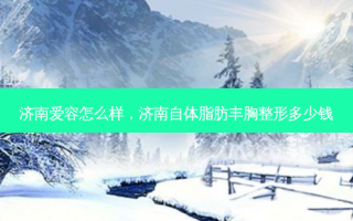 济南爱容怎么样，济南自体脂肪丰胸整形多少钱