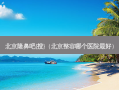北京隆鼻吧{搜}（北京整容哪个医院好）
