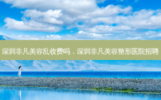 深圳非凡美容乱收费吗，深圳非凡美容整形医院招聘