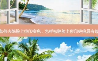 如何去除脸上痘印痘疤，怎样祛除脸上痘印疤痕最有效