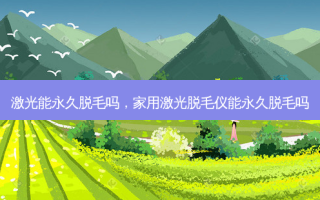 激光能永久脱毛吗，家用激光脱毛仪能永久脱毛吗