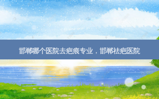 邯郸哪个医院去疤痕专业，邯郸祛疤医院