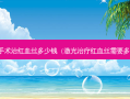 激光手术治红血丝多少钱（激光红血丝需要多少钱）