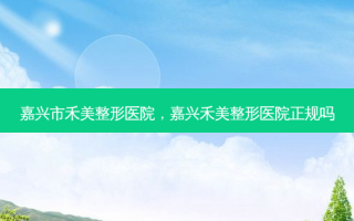 嘉兴市禾美整形医院，嘉兴禾美整形医院正规吗