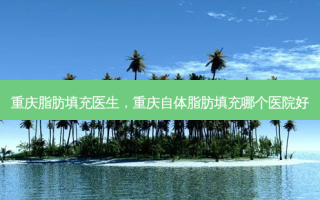 重庆脂肪填充医生，重庆自体脂肪填充哪个医院好