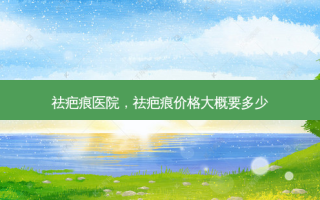 祛疤痕医院，祛疤痕价格大概要多少