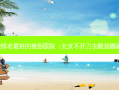 去眼袋排名好的整形医院（北京不开刀去眼袋哪家好）