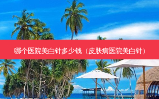 哪个医院美白针多少钱（皮肤病医院美白针）