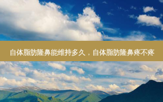 自体脂肪隆鼻能维持多久，自体脂肪隆鼻疼不疼