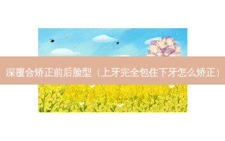 深覆合矫正前后脸型（上牙完全包住下牙怎么矫正）