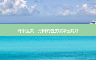丹阳医美，丹阳割包皮哪家医院好