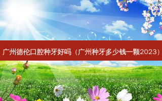 广州德伦口腔种牙好吗（广州种牙多少钱一颗2023）