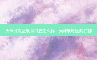天津开发区欢乐口腔怎么样，天津欢呼医院在哪