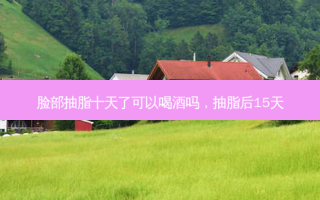 脸部抽脂十天了可以喝酒吗，抽脂后15天