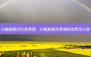 白瓷娃娃对比效果图，白瓷娃娃祛黄褐斑效果怎么样