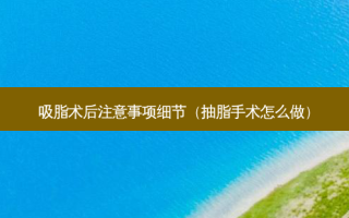 吸脂术后注意事项细节（抽脂手术怎么做）