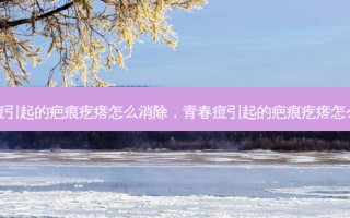 青春痘引起的疤痕疙瘩怎么消除，青春痘引起的疤痕疙瘩怎么治疗
