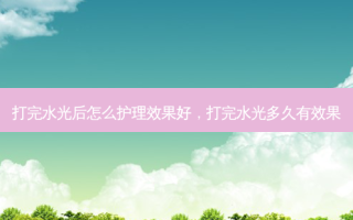 打完水光后怎么护理效果好，打完水光多久有效果