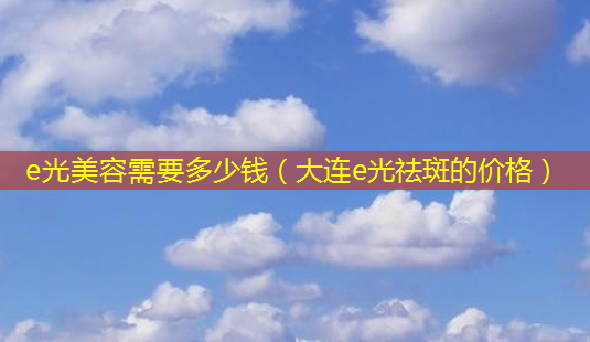 e光美容需要多少钱(大连e光祛斑的价格)-第1张图片-美选资讯网 e光美容需要多少钱(大连e光祛斑的价格)-第1张图片-美选资讯网
